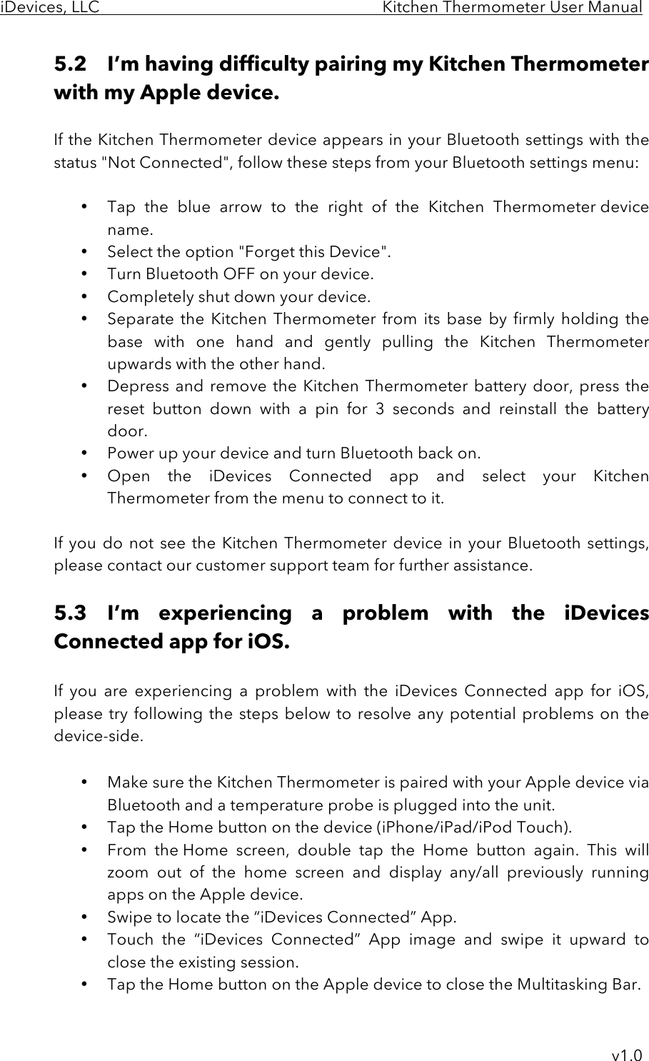 iDevices, LLC     Kitchen Thermometer User Manual     v1.0 5.2 I’m having difficulty pairing my Kitchen Thermometer with my Apple device.  If the Kitchen Thermometer device appears in your Bluetooth settings with the status &quot;Not Connected&quot;, follow these steps from your Bluetooth settings menu:  • Tap  the  blue  arrow  to  the  right  of  the  Kitchen  Thermometer device name.  • Select the option &quot;Forget this Device&quot;. • Turn Bluetooth OFF on your device. • Completely shut down your device. • Separate  the  Kitchen  Thermometer  from  its base  by  firmly holding  the base  with  one  hand  and  gently  pulling  the  Kitchen  Thermometer upwards with the other hand.  • Depress and remove the Kitchen Thermometer battery door, press the reset  button  down  with  a  pin  for  3  seconds and  reinstall  the  battery door. • Power up your device and turn Bluetooth back on. • Open  the  iDevices  Connected  app and  select  your  Kitchen Thermometer from the menu to connect to it.  If you  do  not  see  the  Kitchen Thermometer device in your Bluetooth settings, please contact our customer support team for further assistance.  5.3 I’m  experiencing  a  problem  with  the  iDevices Connected app for iOS.  If  you  are  experiencing  a problem  with  the  iDevices  Connected  app for  iOS, please try following the steps below to resolve any potential problems on the device-side.  • Make sure the Kitchen Thermometer is paired with your Apple device via Bluetooth and a temperature probe is plugged into the unit. • Tap the Home button on the device (iPhone/iPad/iPod Touch). • From  the Home  screen,  double  tap  the  Home  button  again.  This  will zoom  out  of  the  home  screen  and  display any/all  previously  running apps on the Apple device. • Swipe to locate the “iDevices Connected” App.   • Touch  the  “iDevices  Connected”  App image  and  swipe it  upward  to close the existing session.   • Tap the Home button on the Apple device to close the Multitasking Bar. 