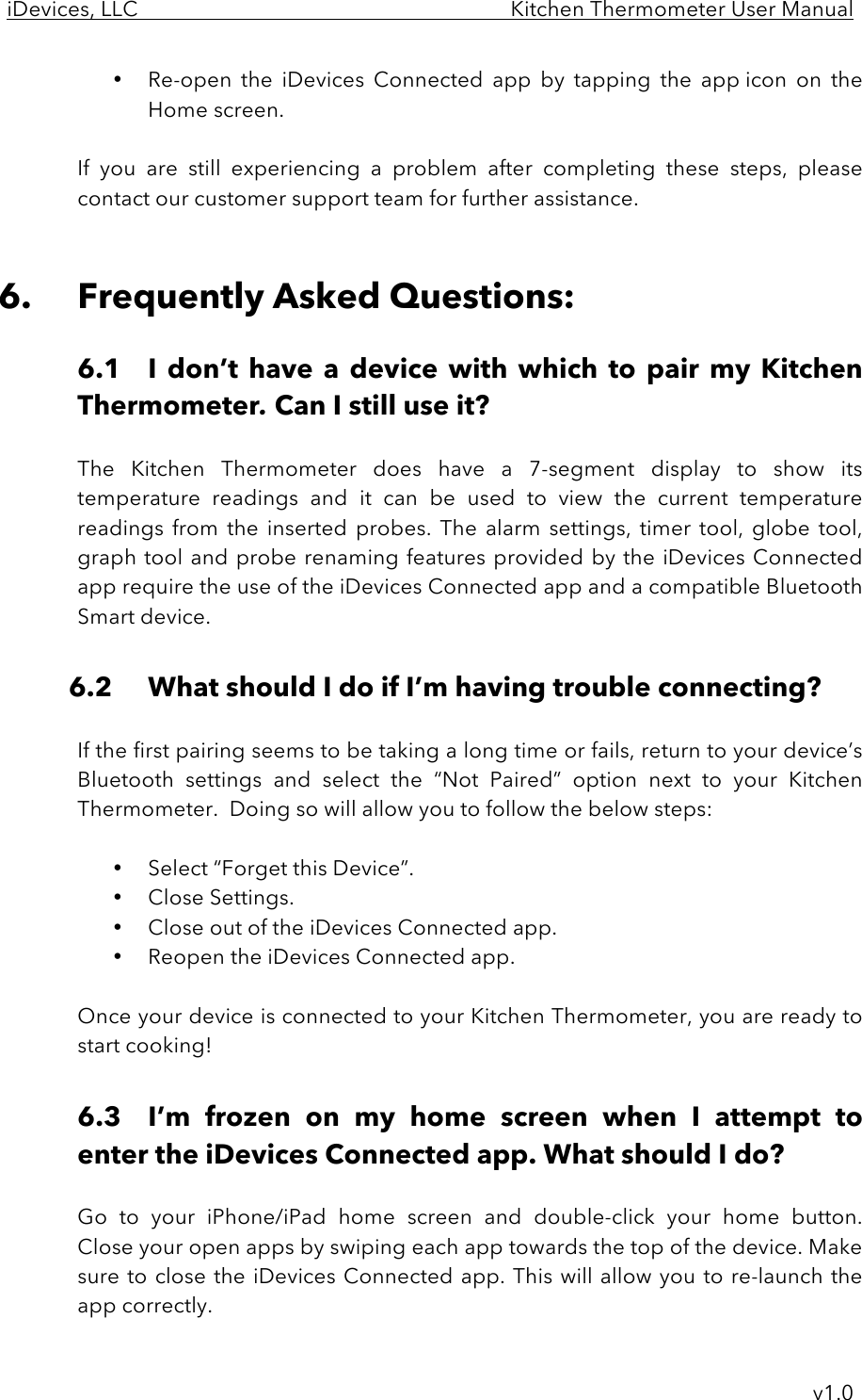 iDevices, LLC     Kitchen Thermometer User Manual     v1.0 • Re-open  the  iDevices  Connected  app by  tapping  the  app icon  on  the Home screen.  If  you  are  still  experiencing  a  problem after  completing  these  steps,  please contact our customer support team for further assistance.   6. Frequently Asked Questions:  6.1 I  don’t  have  a  device  with  which  to  pair  my  Kitchen Thermometer. Can I still use it?  The  Kitchen  Thermometer does  have  a  7-segment  display  to  show its temperature  readings  and  it  can  be  used  to  view  the  current  temperature readings  from  the  inserted  probes.  The alarm settings,  timer  tool, globe  tool, graph tool and probe renaming features provided by the iDevices  Connected app require the use of the iDevices Connected app and a compatible Bluetooth Smart device.  6.2 What should I do if I’m having trouble connecting?  If the first pairing seems to be taking a long time or fails, return to your device’s Bluetooth  settings  and  select  the  “Not  Paired”  option  next  to  your  Kitchen Thermometer.  Doing so will allow you to follow the below steps:  • Select “Forget this Device”. • Close Settings. • Close out of the iDevices Connected app. • Reopen the iDevices Connected app.  Once your device is connected to your Kitchen Thermometer, you are ready to start cooking!  6.3 I’m  frozen  on  my  home  screen  when  I  attempt  to enter the iDevices Connected app. What should I do?  Go  to  your  iPhone/iPad home  screen  and  double-click  your  home  button.  Close your open apps by swiping each app towards the top of the device. Make sure to close the iDevices Connected app.  This will allow you to re-launch the app correctly. 