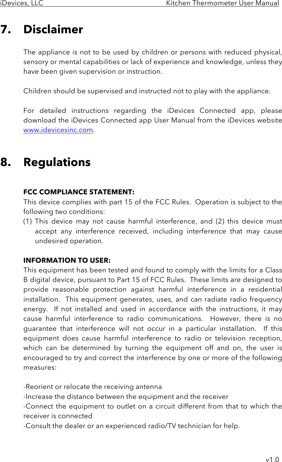 iDevices, LLC     Kitchen Thermometer User Manual     v1.0 7. Disclaimer  The appliance is not to be used by children or persons with reduced physical, sensory or mental capabilities or lack of experience and knowledge, unless they have been given supervision or instruction.  Children should be supervised and instructed not to play with the appliance.   For  detailed  instructions  regarding  the  iDevices  Connected  app,  please download the iDevices Connected app User Manual from the iDevices website www.idevicesinc.com.   8. Regulations   FCC COMPLIANCE STATEMENT: This device complies with part 15 of the FCC Rules.  Operation is subject to the following two conditions: (1) This  device  may  not  cause  harmful  interference,  and  (2)  this  device  must accept  any  interference  received,  including  interference  that  may cause undesired operation.  INFORMATION TO USER: This equipment has been tested and found to comply with the limits for a Class B digital device, pursuant to Part 15 of FCC Rules.  These limits are designed to provide  reasonable  protection  against  harmful interference  in  a  residential installation.   This  equipment  generates,  uses, and  can radiate radio  frequency energy.    If  not  installed  and  used  in  accordance  with  the  instructions,  it  may cause  harmful  interference  to  radio  communications.    However,  there is  no guarantee  that  interference  will  not  occur  in  a  particular  installation.    If  this equipment  does  cause  harmful  interference  to  radio  or  television  reception, which  can  be  determined  by  turning  the  equipment  off  and  on,  the  user  is encouraged to try and correct the interference by one or more of the following measures:  -Reorient or relocate the receiving antenna -Increase the distance between the equipment and the receiver -Connect the equipment to outlet on  a circuit different from that to which the receiver is connected -Consult the dealer or an experienced radio/TV technician for help.  