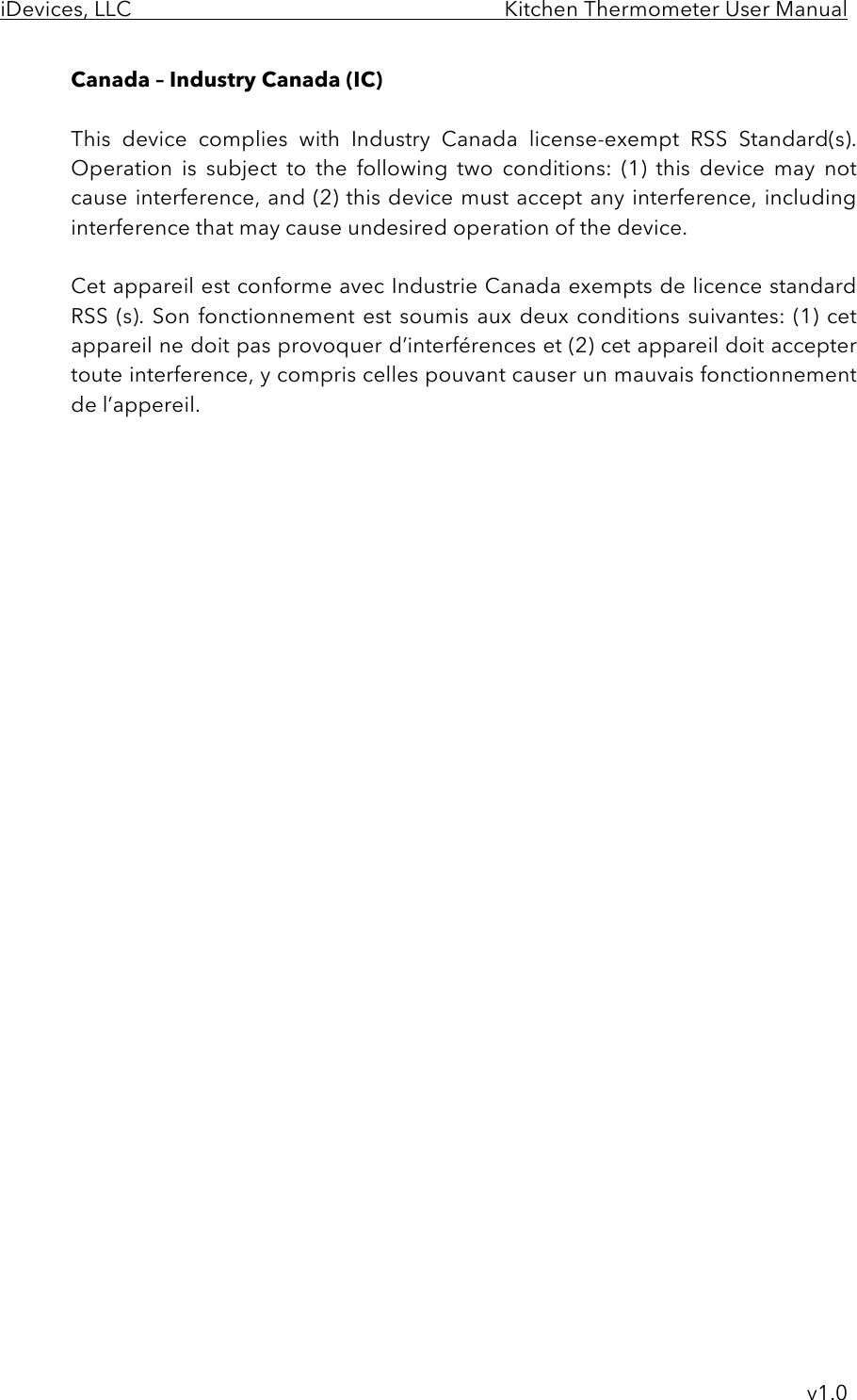 iDevices, LLC     Kitchen Thermometer User Manual     v1.0 Canada – Industry Canada (IC)  This  device  complies  with  Industry  Canada  license-exempt  RSS  Standard(s).  Operation  is  subject  to  the  following  two  conditions:  (1)  this  device  may  not cause interference, and (2) this device must accept any interference, including interference that may cause undesired operation of the device.  Cet appareil est conforme avec Industrie Canada exempts de licence standard RSS (s). Son  fonctionnement  est soumis aux deux  conditions suivantes:  (1) cet appareil ne doit pas provoquer d’interférences et (2) cet appareil doit accepter toute interference, y compris celles pouvant causer un mauvais fonctionnement de l’appereil. 
