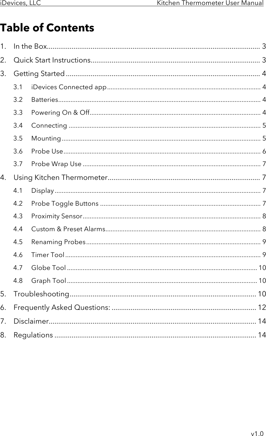 iDevices, LLC     Kitchen Thermometer User Manual     v1.0 Table of Contents 1.  In the Box ................................................................................................................ 3 2.  Quick Start Instructions ......................................................................................... 3 3.  Getting Started ...................................................................................................... 4 3.1 iDevices Connected app ........................................................................................ 4 3.2 Batteries .................................................................................................................... 4 3.3 Powering On &amp; Off .................................................................................................. 4 3.4 Connecting .............................................................................................................. 5 3.5 Mounting .................................................................................................................. 5 3.6 Probe Use ................................................................................................................. 6 3.7 Probe Wrap Use ...................................................................................................... 7 4.  Using Kitchen Thermometer ................................................................................ 7 4.1 Display ...................................................................................................................... 7 4.2 Probe Toggle Buttons ............................................................................................ 7 4.3 Proximity Sensor ...................................................................................................... 8 4.4 Custom &amp; Preset Alarms ......................................................................................... 8 4.5 Renaming Probes .................................................................................................... 9 4.6 Timer Tool ................................................................................................................ 9 4.7 Globe Tool ............................................................................................................. 10 4.8 Graph Tool ............................................................................................................. 10 5.  Troubleshooting .................................................................................................. 10 6.  Frequently Asked Questions: ............................................................................ 12 7.  Disclaimer ............................................................................................................. 14 8.  Regulations .......................................................................................................... 14      