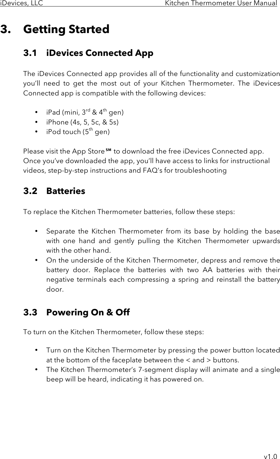 iDevices, LLC     Kitchen Thermometer User Manual     v1.0 3. Getting Started  3.1 iDevices Connected App    The iDevices Connected app provides all of the functionality and customization you’ll  need  to  get  the  most  out  of your  Kitchen  Thermometer.  The  iDevices Connected app is compatible with the following devices:  • iPad (mini, 3rd &amp; 4th gen) • iPhone (4s, 5, 5c, &amp; 5s) • iPod touch (5th gen)  Please visit the App Store℠ to download the free iDevices Connected app. Once you’ve downloaded the app, you’ll have access to links for instructional videos, step-by-step instructions and FAQ’s for troubleshooting  3.2 Batteries  To replace the Kitchen Thermometer batteries, follow these steps:  • Separate  the  Kitchen  Thermometer from  its  base  by  holding  the  base with  one  hand  and  gently  pulling the  Kitchen  Thermometer upwards with the other hand.  • On the underside of the Kitchen Thermometer, depress and remove the battery  door.  Replace  the  batteries  with  two  AA  batteries  with  their negative terminals  each  compressing  a  spring  and  reinstall the  battery door.  3.3 Powering On &amp; Off   To turn on the Kitchen Thermometer, follow these steps:  • Turn on the Kitchen Thermometer by pressing the power button located at the bottom of the faceplate between the &lt; and &gt; buttons. • The Kitchen Thermometer’s 7-segment display will animate and a single beep will be heard, indicating it has powered on.      