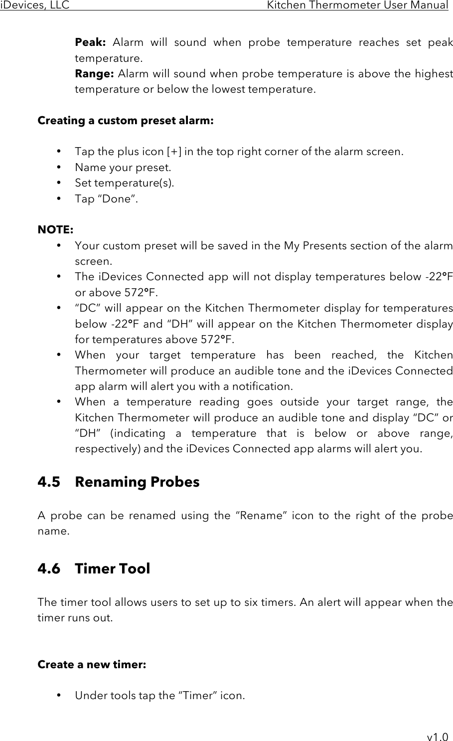 iDevices, LLC     Kitchen Thermometer User Manual     v1.0 Peak: Alarm  will  sound  when  probe  temperature  reaches  set  peak temperature. Range: Alarm will sound when probe temperature is above the highest temperature or below the lowest temperature.  Creating a custom preset alarm:  • Tap the plus icon [+] in the top right corner of the alarm screen. • Name your preset. • Set temperature(s). • Tap “Done”.  NOTE:  • Your custom preset will be saved in the My Presents section of the alarm screen. • The iDevices Connected app will not display temperatures below -22°F or above 572°F.   • “DC” will appear on the Kitchen Thermometer display for temperatures below -22°F and “DH” will appear on the Kitchen Thermometer display for temperatures above 572°F.  • When  your  target  temperature  has  been  reached,  the  Kitchen Thermometer will produce an audible tone and the iDevices Connected app alarm will alert you with a notification. • When  a  temperature reading  goes outside  your  target  range,  the Kitchen Thermometer will produce an audible tone and display “DC” or “DH”  (indicating  a  temperature  that  is  below  or  above  range, respectively) and the iDevices Connected app alarms will alert you.  4.5 Renaming Probes  A  probe  can  be  renamed  using  the  “Rename”  icon  to  the  right  of  the  probe name.  4.6 Timer Tool  The timer tool allows users to set up to six timers. An alert will appear when the timer runs out.    Create a new timer:  • Under tools tap the “Timer” icon. 