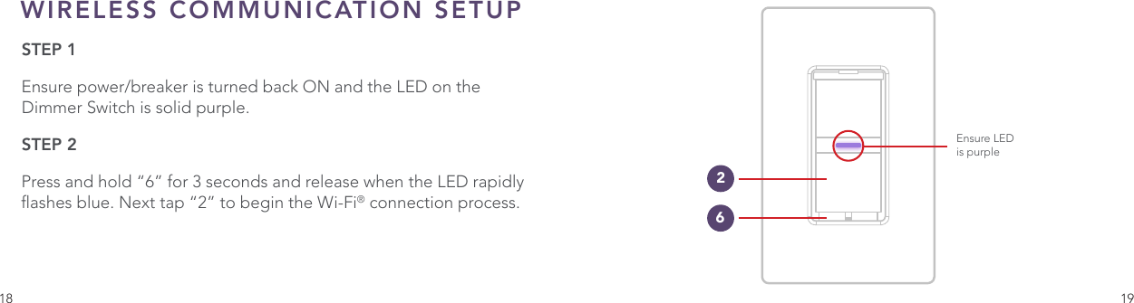 18 19WIRELESS COMMUNICATION SETUPSTEP 1Ensure power/breaker is turned back ON and the LED on the Dimmer Switch is solid purple.  STEP 2Press and hold “6” for 3 seconds and release when the LED rapidly ashes blue. Next tap “2” to begin the Wi-Fi® connection process.Ensure LEDis purple26