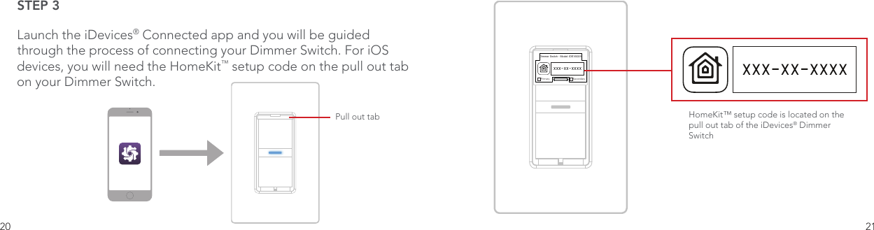 20 21STEP 3Launch the iDevices® Connected app and you will be guided through the process of connecting your Dimmer Switch. For iOS devices, you will need the HomeKit™ setup code on the pull out tab on your Dimmer Switch.Pull out tabDimmer Switch - Model: IDEV0009Primary SecondaryXXX-XX-XXXXHomeKit™ setup code is located on the pull out tab of the iDevices® Dimmer Switch XXX-XX-XXXX