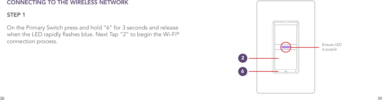 38 39CONNECTING TO THE WIRELESS NETWORKSTEP 1On the Primary Switch press and hold “6” for 3 seconds and release when the LED rapidly ashes blue. Next Tap “2” to begin the Wi-Fi®  connection process. Ensure LEDis purple26