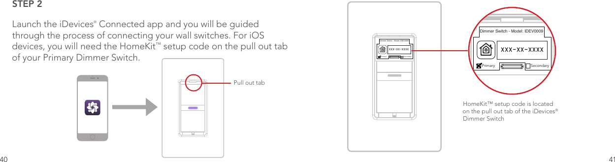 40 41STEP 2Launch the iDevices® Connected app and you will be guided through the process of connecting your wall switches. For iOS devices, you will need the HomeKit™ setup code on the pull out tab of your Primary Dimmer Switch. Pull out tabDimmer Switch - Model: IDEV0009Primary SecondaryXXX-XX-XXXXHomeKit™ setup code is located on the pull out tab of the iDevices® Dimmer Switch Dimmer Switch - Model: IDEV0009Primary SecondaryXXX-XX-XXXX