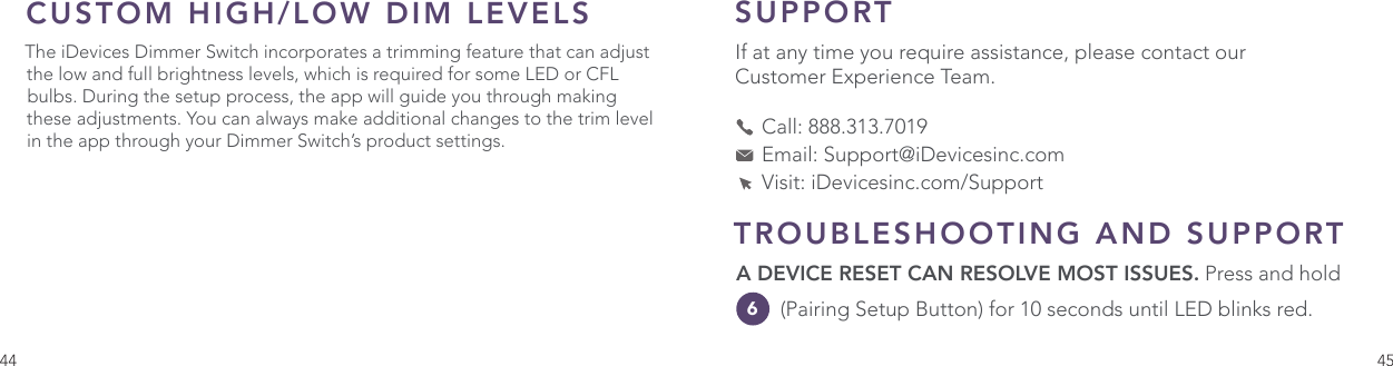 44 45SUPPORT If at any time you require assistance, please contact our Customer Experience Team.     Call: 888.313.7019    Email: Support@iDevicesinc.com    Visit: iDevicesinc.com/SupportCUSTOM HIGH/LOW DIM LEVELSThe iDevices Dimmer Switch incorporates a trimming feature that can adjust the low and full brightness levels, which is required for some LED or CFL bulbs. During the setup process, the app will guide you through making these adjustments. You can always make additional changes to the trim level in the app through your Dimmer Switch’s product settings.TROUBLESHOOTING AND SUPPORT A DEVICE RESET CAN RESOLVE MOST ISSUES. Press and hold 6  (Pairing Setup Button) for 10 seconds until LED blinks red.