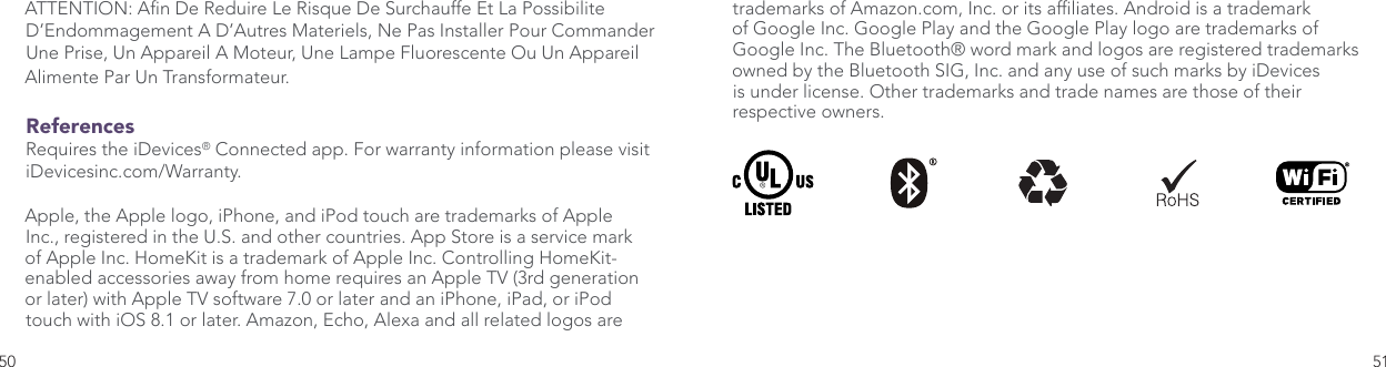 50 51trademarks of Amazon.com, Inc. or its afliates. Android is a trademark of Google Inc. Google Play and the Google Play logo are trademarks of Google Inc. The Bluetooth® word mark and logos are registered trademarks owned by the Bluetooth SIG, Inc. and any use of such marks by iDevices is under license. Other trademarks and trade names are those of their respective owners.ATTENTION: An De Reduire Le Risque De Surchauffe Et La Possibilite D’Endommagement A D’Autres Materiels, Ne Pas Installer Pour Commander Une Prise, Un Appareil A Moteur, Une Lampe Fluorescente Ou Un Appareil Alimente Par Un Transformateur.ReferencesRequires the iDevices® Connected app. For warranty information please visit iDevicesinc.com/Warranty. Apple, the Apple logo, iPhone, and iPod touch are trademarks of Apple Inc., registered in the U.S. and other countries. App Store is a service mark of Apple Inc. HomeKit is a trademark of Apple Inc. Controlling HomeKit-enabled accessories away from home requires an Apple TV (3rd generation or later) with Apple TV software 7.0 or later and an iPhone, iPad, or iPod touch with iOS 8.1 or later. Amazon, Echo, Alexa and all related logos are 