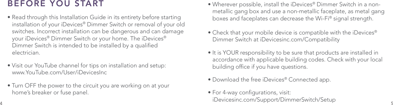 4 5BEFORE YOU START• Read through this Installation Guide in its entirety before starting    installation of your iDevices® Dimmer Switch or removal of your old    switches. Incorrect installation can be dangerous and can damage    your iDevices® Dimmer Switch or your home. The iDevices®         Dimmer Switch is intended to be installed by a qualied     electrician.• Visit our YouTube channel for tips on installation and setup:   www.YouTube.com/User/iDevicesInc• Turn OFF the power to the circuit you are working on at your     home’s breaker or fuse panel. • Wherever possible, install the iDevices® Dimmer Switch in a non-   metallic gang box and use a non-metallic faceplate, as metal gang    boxes and faceplates can decrease the Wi-Fi® signal strength.• Check that your mobile device is compatible with the iDevices®    Dimmer Switch at iDevicesinc.com/Compatibility• It is YOUR responsibility to be sure that products are installed in    accordance with applicable building codes. Check with your local    building ofce if you have questions.• Download the free iDevices® Connected app.• For 4-way congurations, visit:   iDevicesinc.com/Support/DimmerSwitch/Setup