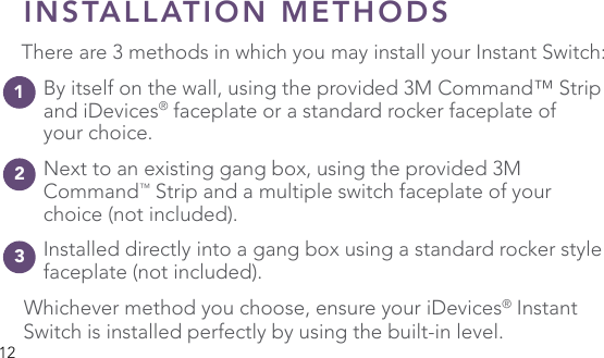 12INSTALLATION METHODSThere are 3 methods in which you may install your Instant Switch:  By itself on the wall, using the provided 3M Command™ Strip    and iDevices® faceplate or a standard rocker faceplate of   your choice. Next to an existing gang box, using the provided 3M  Command™ Strip and a multiple switch faceplate of your      choice (not included). Installed directly into a gang box using a standard rocker style    faceplate (not included).Whichever method you choose, ensure your iDevices® Instant Switch is installed perfectly by using the built-in level.123