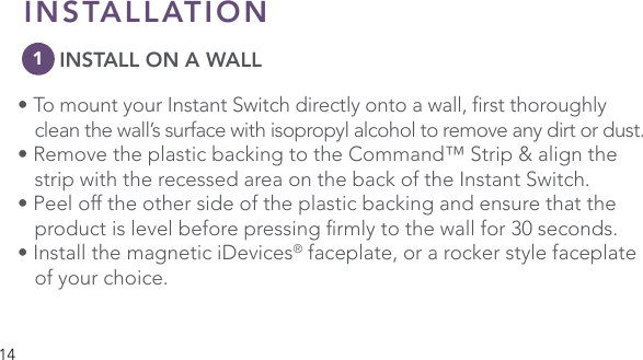 14INSTALLATION      INSTALL ON A WALL•TomountyourInstantSwitchdirectlyontoawall,rstthoroughly  clean the wall’s surface with isopropyl alcohol to remove any dirt or dust. • Remove the plastic backing to the Command™ Strip &amp; align the    strip with the recessed area on the back of the Instant Switch. • Peel off the other side of the plastic backing and ensure that the   productislevelbeforepressingrmlytothewallfor30seconds.• Install the magnetic iDevices® faceplate, or a rocker style faceplate    of your choice.1