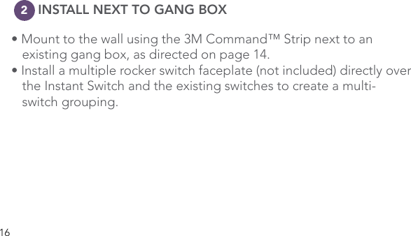 16      INSTALL NEXT TO GANG BOX• Mount to the wall using the 3M Command™ Strip next to an      existing gang box, as directed on page 14. • Install a multiple rocker switch faceplate (not included) directly over    the Instant Switch and the existing switches to create a multi-   switch grouping. 2