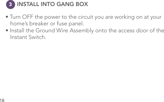 18      INSTALL INTO GANG BOX• Turn OFF the power to the circuit you are working on at your      home’s breaker or fuse panel. • Install the Ground Wire Assembly onto the access door of the    Instant Switch.3