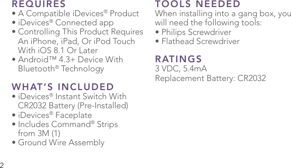 2REQUIRES• A Compatible iDevices® Product• iDevices® Connected app• Controlling This Product Requires    An iPhone, iPad, Or iPod Touch    With iOS 8.1 Or Later• Android™ 4.3+ Device With  Bluetooth® TechnologyWHAT’S INCLUDED• iDevices® Instant Switch With    CR2032 Battery (Pre-Installed)• iDevices® Faceplate• Includes Command® Strips   from 3M (1)• Ground Wire AssemblyTOOLS NEEDEDWhen installing into a gang box, you will need the following tools:• Philips Screwdriver• Flathead Screwdriver RATINGS3 VDC, 5.4mAReplacement Battery: CR2032