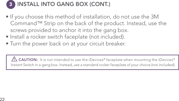 22      INSTALL INTO GANG BOX (CONT.)• If you choose this method of installation, do not use the 3M      Command™ Strip on the back of the product. Instead, use the    screws provided to anchor it into the gang box.  • Install a rocker switch faceplate (not included). • Turn the power back on at your circuit breaker.         CAUTION:  It is not intended to use the iDevices® faceplate when mounting the iDevices® Instant Switch in a gang box. Instead, use a standard rocker faceplate of your choice (not included). !3