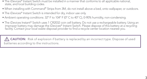 3• The iDevices® Instant Switch must be installed in a manner that conforms to all applicable national,    state, and local building codes.• When installing with Command® Strips from 3M, do not install above a bed, onto wallpaper, or outdoors.• The iDevices® Instant Switch is intended for dry, indoor use only. • Ambient operating conditions: 32º F to 104º F (0º C to 40º C), 0-90% humidity, non-condensing.• The iDevices Instant® Switch uses 1 CR2032 coin cell battery. Do not use a rechargeable battery. Using an    improper battery may damage the iDevices® Instant Switch. Please dispose of this battery at a recycling   facility.Contactyourlocalwastedisposalprovidertondarecyclecenterlocationnearestyou.       CAUTION:  Risk of explosion if battery is replaced by an incorrect type. Dispose of used batteries according to the instructions. !