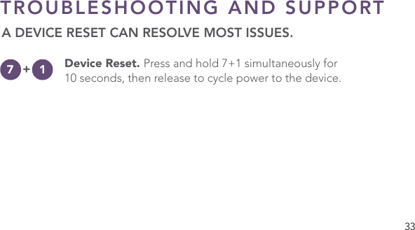 33TROUBLESHOOTING AND SUPPORT A DEVICE RESET CAN RESOLVE MOST ISSUES. Device Reset. Press and hold 7+1 simultaneously for 10 seconds, then release to cycle power to the device.+7 1