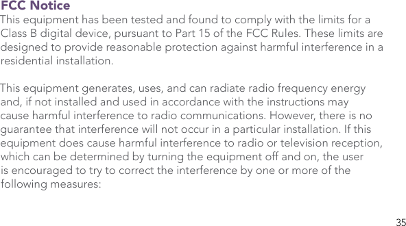 35FCC Notice This equipment has been tested and found to comply with the limits for a Class B digital device, pursuant to Part 15 of the FCC Rules. These limits are designed to provide reasonable protection against harmful interference in a residential installation. This equipment generates, uses, and can radiate radio frequency energy and, if not installed and used in accordance with the instructions may cause harmful interference to radio communications. However, there is no guarantee that interference will not occur in a particular installation. If this equipment does cause harmful interference to radio or television reception, which can be determined by turning the equipment off and on, the user is encouraged to try to correct the interference by one or more of the following measures: 