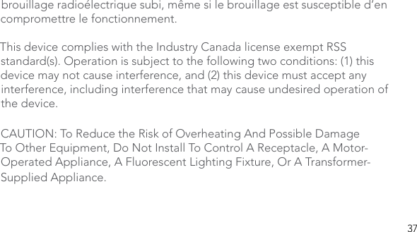 37brouillage radioélectrique subi, même si le brouillage est susceptible d’en compromettre le fonctionnement. This device complies with the Industry Canada license exempt RSS standard(s). Operation is subject to the following two conditions: (1) this device may not cause interference, and (2) this device must accept any interference, including interference that may cause undesired operation of the device.CAUTION: To Reduce the Risk of Overheating And Possible Damage To Other Equipment, Do Not Install To Control A Receptacle, A Motor-Operated Appliance, A Fluorescent Lighting Fixture, Or A Transformer-Supplied Appliance.