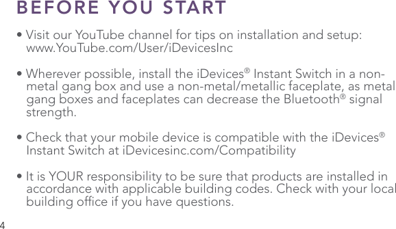 4BEFORE YOU START• Visit our YouTube channel for tips on installation and setup:   www.YouTube.com/User/iDevicesInc• Wherever possible, install the iDevices® Instant Switch in a non-   metal gang box and use a non-metal/metallic faceplate, as metal    gang boxes and faceplates can decrease the Bluetooth® signal   strength.• Check that your mobile device is compatible with the iDevices®    Instant Switch at iDevicesinc.com/Compatibility• It is YOUR responsibility to be sure that products are installed in    accordance with applicable building codes. Check with your local   buildingofceifyouhavequestions.