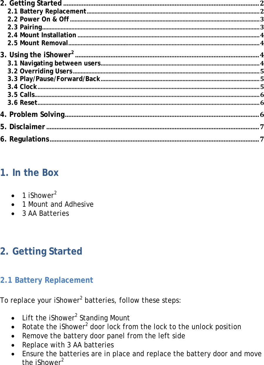 2. Getting Started .................................................................................................................... 2 2.1 Battery Replacement ................................................................................................................ 2 2.2 Power On &amp; Off ........................................................................................................................... 3 2.3 Pairing ............................................................................................................................................. 3 2.4 Mount Installation ...................................................................................................................... 4 2.5 Mount Removal ............................................................................................................................ 4 3. Using the iShower2 ............................................................................................................. 4 3.1 Navigating between users ....................................................................................................... 4 3.2 Overriding Users ......................................................................................................................... 5 3.3 Play/Pause/Forward/Back ....................................................................................................... 5 3.4 Clock ................................................................................................................................................ 5 3.5 Calls .................................................................................................................................................. 6 3.6 Reset ................................................................................................................................................ 6 4. Problem Solving ................................................................................................................... 6 5. Disclaimer .............................................................................................................................. 7 6. Regulations ............................................................................................................................ 7  1. In the Box  • 1 iShower2 • 1 Mount and Adhesive • 3 AA Batteries  2. Getting Started  2.1 Battery Replacement  To replace your iShower2 batteries, follow these steps:  • Lift the iShower2 Standing Mount • Rotate the iShower2 door lock from the lock to the unlock position • Remove the battery door panel from the left side • Replace with 3 AA batteries  • Ensure the batteries are in place and replace the battery door and move the iShower2   
