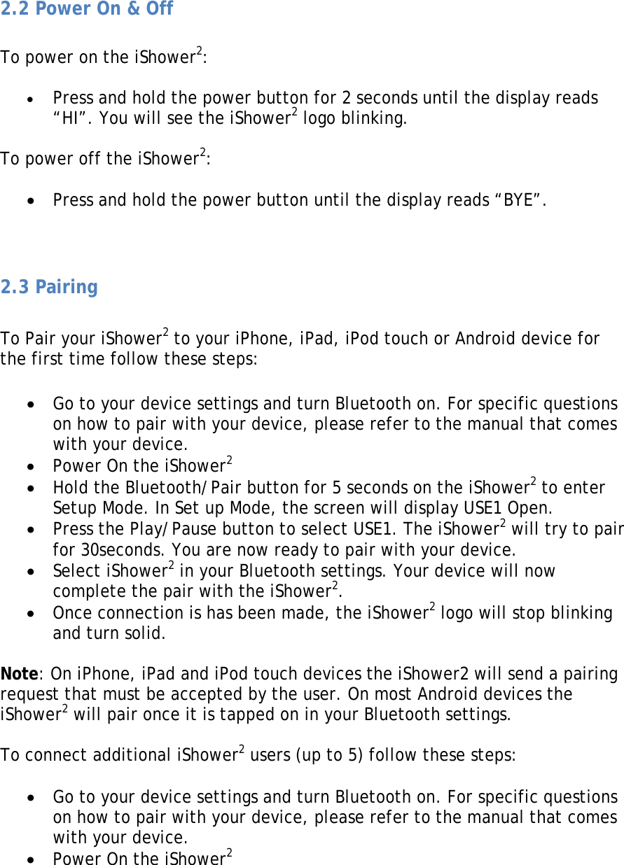  2.2 Power On &amp; Off  To power on the iShower2:  • Press and hold the power button for 2 seconds until the display reads “HI”. You will see the iShower2 logo blinking.  To power off the iShower2:  • Press and hold the power button until the display reads “BYE”.   2.3 Pairing   To Pair your iShower2 to your iPhone, iPad, iPod touch or Android device for the first time follow these steps:  • Go to your device settings and turn Bluetooth on. For specific questions on how to pair with your device, please refer to the manual that comes with your device. • Power On the iShower2 • Hold the Bluetooth/Pair button for 5 seconds on the iShower2 to enter Setup Mode. In Set up Mode, the screen will display USE1 Open. • Press the Play/Pause button to select USE1. The iShower2 will try to pair for 30seconds. You are now ready to pair with your device. • Select iShower2 in your Bluetooth settings. Your device will now complete the pair with the iShower2. • Once connection is has been made, the iShower2 logo will stop blinking and turn solid.  Note: On iPhone, iPad and iPod touch devices the iShower2 will send a pairing request that must be accepted by the user. On most Android devices the iShower2 will pair once it is tapped on in your Bluetooth settings.  To connect additional iShower2 users (up to 5) follow these steps:  • Go to your device settings and turn Bluetooth on. For specific questions on how to pair with your device, please refer to the manual that comes with your device. • Power On the iShower2 