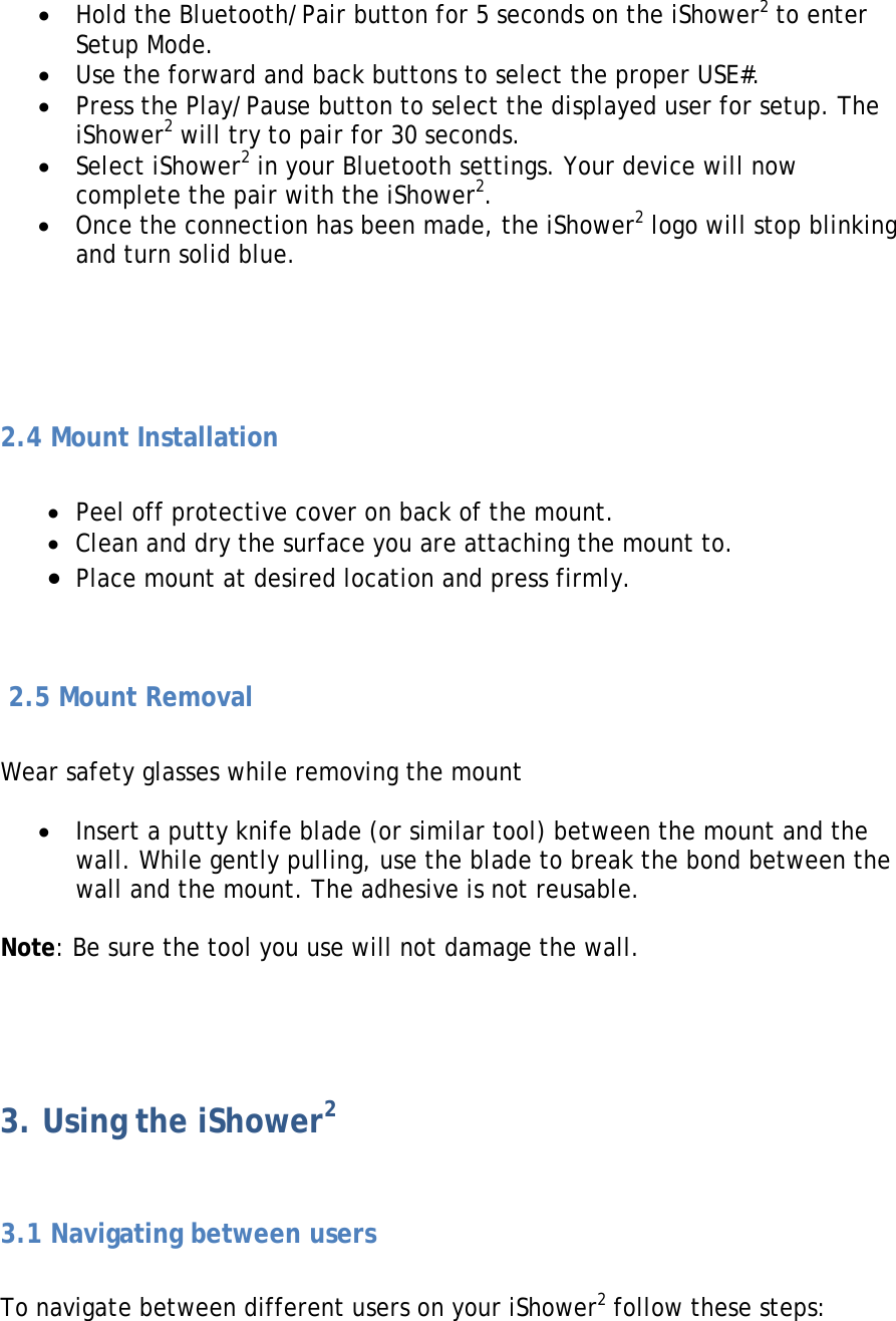 • Hold the Bluetooth/Pair button for 5 seconds on the iShower2 to enter Setup Mode. • Use the forward and back buttons to select the proper USE#. • Press the Play/Pause button to select the displayed user for setup. The iShower2 will try to pair for 30 seconds. • Select iShower2 in your Bluetooth settings. Your device will now complete the pair with the iShower2. • Once the connection has been made, the iShower2 logo will stop blinking and turn solid blue.     2.4 Mount Installation  • Peel off protective cover on back of the mount. • Clean and dry the surface you are attaching the mount to. • Place mount at desired location and press firmly.    2.5 Mount Removal  Wear safety glasses while removing the mount  • Insert a putty knife blade (or similar tool) between the mount and the wall. While gently pulling, use the blade to break the bond between the wall and the mount. The adhesive is not reusable.  Note: Be sure the tool you use will not damage the wall.   3. Using the iShower2  3.1 Navigating between users  To navigate between different users on your iShower2 follow these steps:  