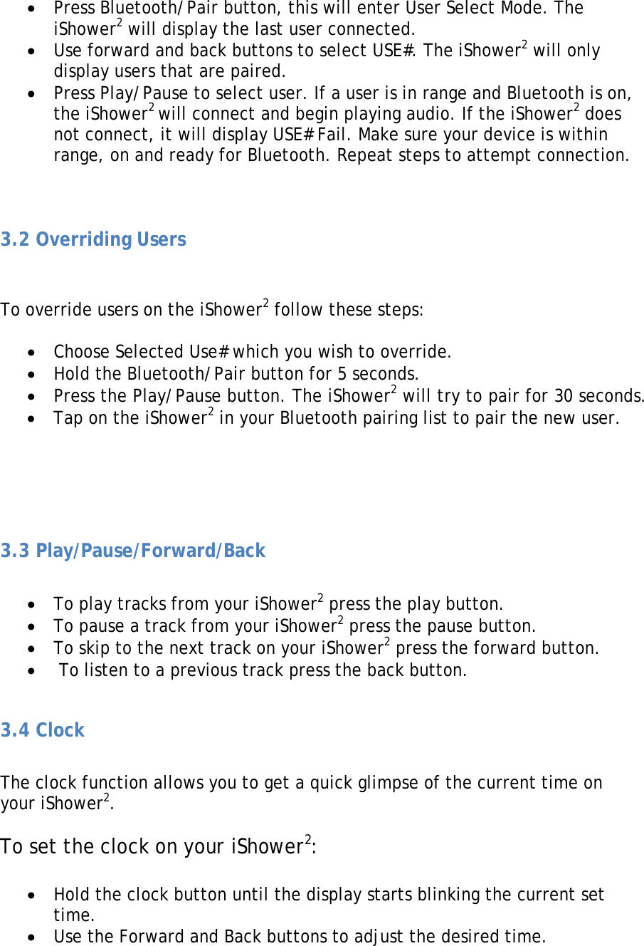 • Press Bluetooth/Pair button, this will enter User Select Mode. The iShower2 will display the last user connected. • Use forward and back buttons to select USE#. The iShower2 will only display users that are paired. • Press Play/Pause to select user. If a user is in range and Bluetooth is on, the iShower2 will connect and begin playing audio. If the iShower2 does not connect, it will display USE# Fail. Make sure your device is within range, on and ready for Bluetooth. Repeat steps to attempt connection.   3.2 Overriding Users   To override users on the iShower2 follow these steps:  • Choose Selected Use# which you wish to override. • Hold the Bluetooth/Pair button for 5 seconds. • Press the Play/Pause button. The iShower2 will try to pair for 30 seconds. • Tap on the iShower2 in your Bluetooth pairing list to pair the new user.     3.3 Play/Pause/Forward/Back  • To play tracks from your iShower2 press the play button. • To pause a track from your iShower2 press the pause button. • To skip to the next track on your iShower2 press the forward button. •  To listen to a previous track press the back button.  3.4 Clock  The clock function allows you to get a quick glimpse of the current time on your iShower2.   To set the clock on your iShower2:  • Hold the clock button until the display starts blinking the current set time. • Use the Forward and Back buttons to adjust the desired time. 