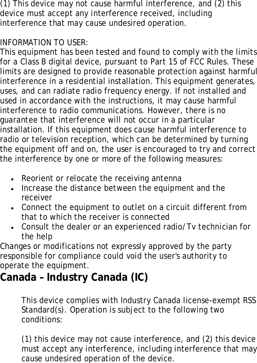   (1) This device may not cause harmful interference, and (2) this device must accept any interference received, including interference that may cause undesired operation.   INFORMATION TO USER:  This equipment has been tested and found to comply with the limits for a Class B digital device, pursuant to Part 15 of FCC Rules. These limits are designed to provide reasonable protection against harmful interference in a residential installation. This equipment generates, uses, and can radiate radio frequency energy. If not installed and used in accordance with the instructions, it may cause harmful interference to radio communications. However, there is no guarantee that interference will not occur in a particular installation. If this equipment does cause harmful interference to radio or television reception, which can be determined by turning  the equipment off and on, the user is encouraged to try and correct the interference by one or more of the following measures:   • Reorient or relocate the receiving antenna  • Increase the distance between the equipment and the receiver  • Connect the equipment to outlet on a circuit different from that to which the receiver is connected • Consult the dealer or an experienced radio/Tv technician for the help Changes or modifications not expressly approved by the party responsible for compliance could void the user&apos;s authority to operate the equipment. Canada – Industry Canada (IC)  This device complies with Industry Canada license-exempt RSS Standard(s). Operation is subject to the following two conditions:   1. (1) this device may not cause interference, and (2) this device must accept any interference, including interference that may cause undesired operation of the device.  
