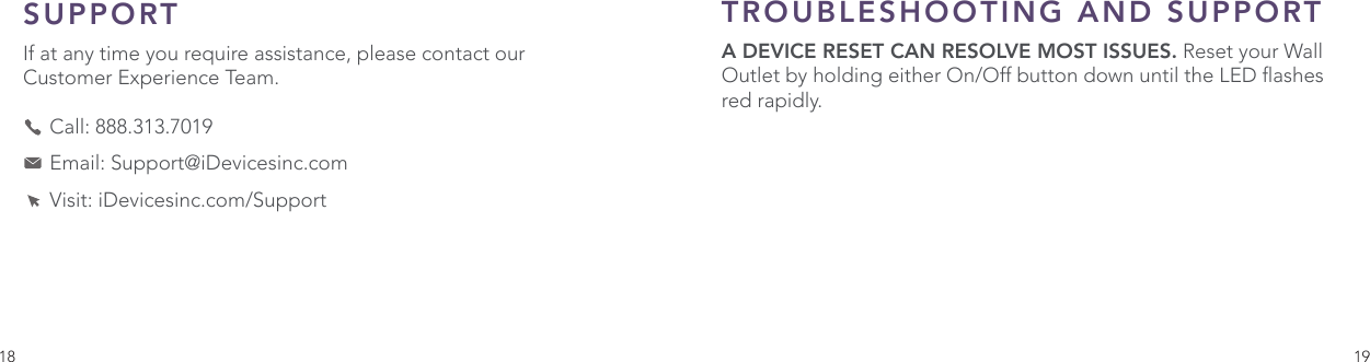 18 19SUPPORT If at any time you require assistance, please contact our Customer Experience Team.     Call: 888.313.7019    Email: Support@iDevicesinc.com    Visit: iDevicesinc.com/SupportTROUBLESHOOTING AND SUPPORT A DEVICE RESET CAN RESOLVE MOST ISSUES. Reset your Wall Outlet by holding either On/Off button down until the LED ashes red rapidly.