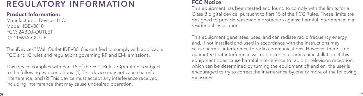 20 21REGULATORY INFORMATION  Product Information:Manufacturer: iDevices LLCModel: IDEV0010FCC: 2ABDJ-OUTLETIC: 11569A-OUTLETThe iDevices® Wall Outlet IDEV0010 is certied to comply with applicable FCC and IC rules and regulations governing RF and EMI emissions. This device complies with Part 15 of the FCC Rules. Operation is subject to the following two conditions: (1) This device may not cause harmful interference, and (2) This device must accept any interference received, including interference that may cause undesired operation. FCC Notice This equipment has been tested and found to comply with the limits for a Class B digital device, pursuant to Part 15 of the FCC Rules. These limits are designed to provide reasonable protection against harmful interference in a residential installation. This equipment generates, uses, and can radiate radio frequency energy and, if not installed and used in accordance with the instructions may cause harmful interference to radio communications. However, there is no guarantee that interference will not occur in a particular installation. If this equipment does cause harmful interference to radio or television reception, which can be determined by turning the equipment off and on, the user is encouraged to try to correct the interference by one or more of the following measures: 