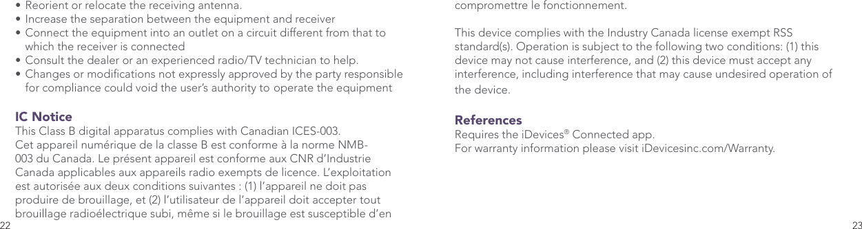 22 23• Reorient or relocate the receiving antenna. • Increase the separation between the equipment and receiver • Connect the equipment into an outlet on a circuit different from that to    which the receiver is connected • Consult the dealer or an experienced radio/TV technician to help. • Changes or modications not expressly approved by the party responsible    for compliance could void the user’s authority to  operate the equipment IC Notice This Class B digital apparatus complies with Canadian ICES-003. Cet appareil numérique de la classe B est conforme à la norme NMB-003 du Canada. Le présent appareil est conforme aux CNR d’Industrie Canada applicables aux appareils radio exempts de licence. L’exploitation est autorisée aux deux conditions suivantes : (1) l’appareil ne doit pas produire de brouillage, et (2) l’utilisateur de l’appareil doit accepter tout brouillage radioélectrique subi, même si le brouillage est susceptible d’en compromettre le fonctionnement. This device complies with the Industry Canada license exempt RSS standard(s). Operation is subject to the following two conditions: (1) this device may not cause interference, and (2) this device must accept any interference, including interference that may cause undesired operation of the device.ReferencesRequires the iDevices® Connected app. For warranty information please visit iDevicesinc.com/Warranty. 