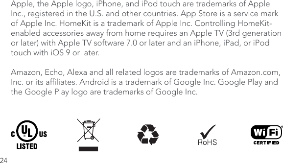 24Apple, the Apple logo, iPhone, and iPod touch are trademarks of Apple Inc., registered in the U.S. and other countries. App Store is a service mark of Apple Inc. HomeKit is a trademark of Apple Inc. Controlling HomeKit-enabled accessories away from home requires an Apple TV (3rd generation or later) with Apple TV software 7.0 or later and an iPhone, iPad, or iPod touch with iOS 9 or later. Amazon, Echo, Alexa and all related logos are trademarks of Amazon.com, Inc. or its afliates. Android is a trademark of Google Inc. Google Play and the Google Play logo are trademarks of Google Inc.