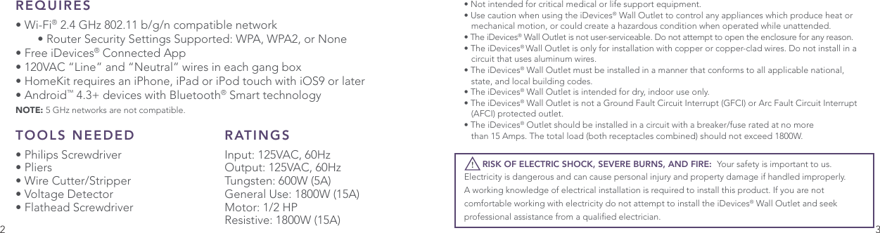 2 3REQUIRES• Wi-Fi® 2.4 GHz 802.11 b/g/n compatible network     • Router Security Settings Supported: WPA, WPA2, or None • Free iDevices® Connected App• 120VAC “Line” and “Neutral” wires in each gang box• HomeKit requires an iPhone, iPad or iPod touch with iOS9 or later• Android™ 4.3+ devices with Bluetooth® Smart technologyNOTE: 5 GHz networks are not compatible.• Not intended for critical medical or life support equipment.• Use caution when using the iDevices® Wall Outlet to control any appliances which produce heat or    mechanical motion, or could create a hazardous condition when operated while unattended. • The iDevices® Wall Outlet is not user-serviceable. Do not attempt to open the enclosure for any reason.• The iDevices® Wall Outlet is only for installation with copper or copper-clad wires. Do not install in a    circuit that uses aluminum wires.• The iDevices® Wall Outlet must be installed in a manner that conforms to all applicable national,    state, and local building codes.• The iDevices® Wall Outlet is intended for dry, indoor use only. • The iDevices® Wall Outlet is not a Ground Fault Circuit Interrupt (GFCI) or Arc Fault Circuit Interrupt    (AFCI) protected outlet.• The iDevices® Outlet should be installed in a circuit with a breaker/fuse rated at no more   than 15 Amps. The total load (both receptacles combined) should not exceed 1800W.       RISK OF ELECTRIC SHOCK, SEVERE BURNS, AND FIRE:  Your safety is important to us. Electricity is dangerous and can cause personal injury and property damage if handled improperly. A working knowledge of electrical installation is required to install this product. If you are not comfortable working with electricity do not attempt to install the iDevices® Wall Outlet and seek professional assistance from a qualied electrician.!TOOLS NEEDED• Philips Screwdriver• Pliers• Wire Cutter/Stripper• Voltage Detector• Flathead ScrewdriverRATINGSInput: 125VAC, 60HzOutput: 125VAC, 60HzTungsten: 600W (5A)General Use: 1800W (15A)Motor: 1/2 HPResistive: 1800W (15A)