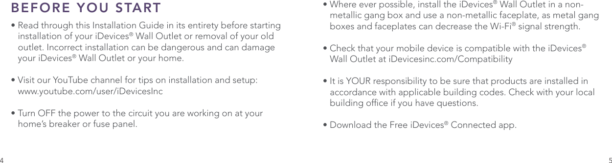 4 5BEFORE YOU START • Read through this Installation Guide in its entirety before starting    installation of your iDevices® Wall Outlet or removal of your old    outlet. Incorrect installation can be dangerous and can damage    your iDevices® Wall Outlet or your home. • Visit our YouTube channel for tips on installation and setup:  www.youtube.com/user/iDevicesInc• Turn OFF the power to the circuit you are working on at your     home’s breaker or fuse panel. • Where ever possible, install the iDevices® Wall Outlet in a non-   metallic gang box and use a non-metallic faceplate, as metal gang    boxes and faceplates can decrease the Wi-Fi® signal strength. • Check that your mobile device is compatible with the iDevices®    Wall Outlet at iDevicesinc.com/Compatibility • It is YOUR responsibility to be sure that products are installed in    accordance with applicable building codes. Check with your local    building ofce if you have questions.• Download the Free iDevices® Connected app.