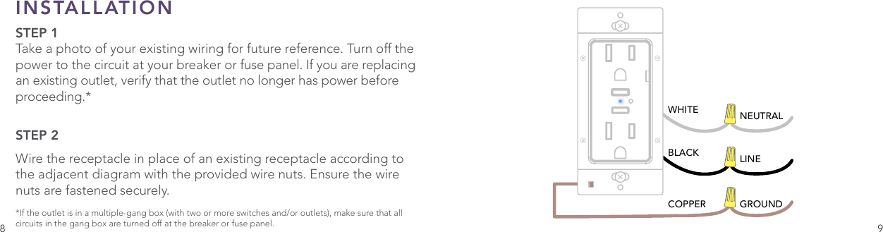 8 9INSTALLATION STEP 1Take a photo of your existing wiring for future reference. Turn off the power to the circuit at your breaker or fuse panel. If you are replacing an existing outlet, verify that the outlet no longer has power before proceeding.*STEP 2 Wire the receptacle in place of an existing receptacle according to the adjacent diagram with the provided wire nuts. Ensure the wire nuts are fastened securely.*If the outlet is in a multiple-gang box (with two or more switches and/or outlets), make sure that all circuits in the gang box are turned off at the breaker or fuse panel.WHITE NEUTRALBLACKCOPPERLINEGROUND