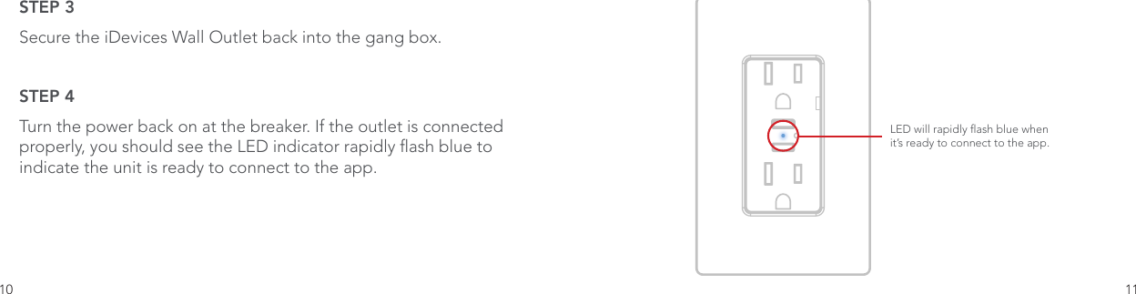 10 11STEP 3 Secure the iDevices Wall Outlet back into the gang box.STEP 4 Turn the power back on at the breaker. If the outlet is connected properly, you should see the LED indicator rapidly ash blue to indicate the unit is ready to connect to the app. LED will rapidly ash blue when it’s ready to connect to the app.