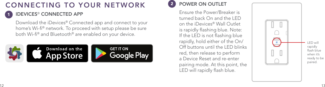 12 13CONNECTING TO YOUR NETWORKIDEVICES® CONNECTED APP Download the iDevices® Connected app and connect to your home’s Wi-® network. To proceed with setup please be sure both Wi-® and Bluetooth® are enabled on your device. One Color IconBasicConnected App IconOptimized Small Versions.75pt Additional .5pt AdditionalLED will rapidly ash blue when it’s ready to be paired.12POWER ON OUTLET Ensure the Power/Breaker is turned back On and the LED on the iDevices® Wall Outlet is rapidly ashing blue. Note: If the LED is not ashing blue rapidly, hold either of the On/Off buttons until the LED blinks red, then release to perform a Device Reset and re-enter pairing mode. At this point, the LED will rapidly ash blue.