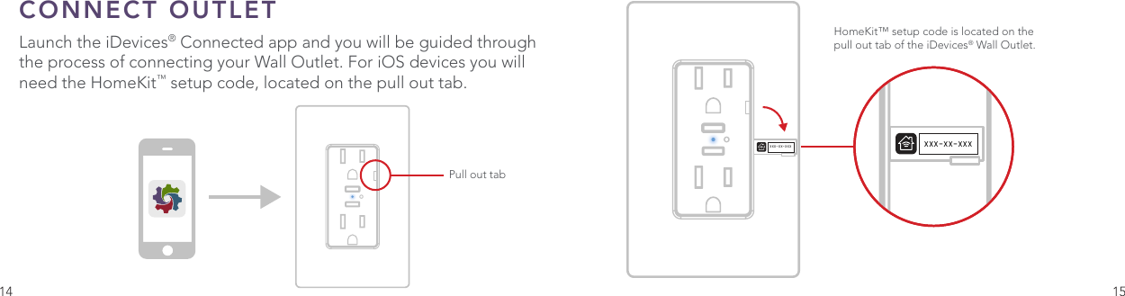 14 15CONNECT OUTLET Launch the iDevices® Connected app and you will be guided through the process of connecting your Wall Outlet. For iOS devices you will need the HomeKit™ setup code, located on the pull out tab.One Color IconBasicConnected App IconOptimized Small Versions.75pt Additional .5pt AdditionalXXX-XX-XXXHomeKit™ setup code is located on the pull out tab of the iDevices® Wall Outlet. Pull out tabXXX-XX-XXX