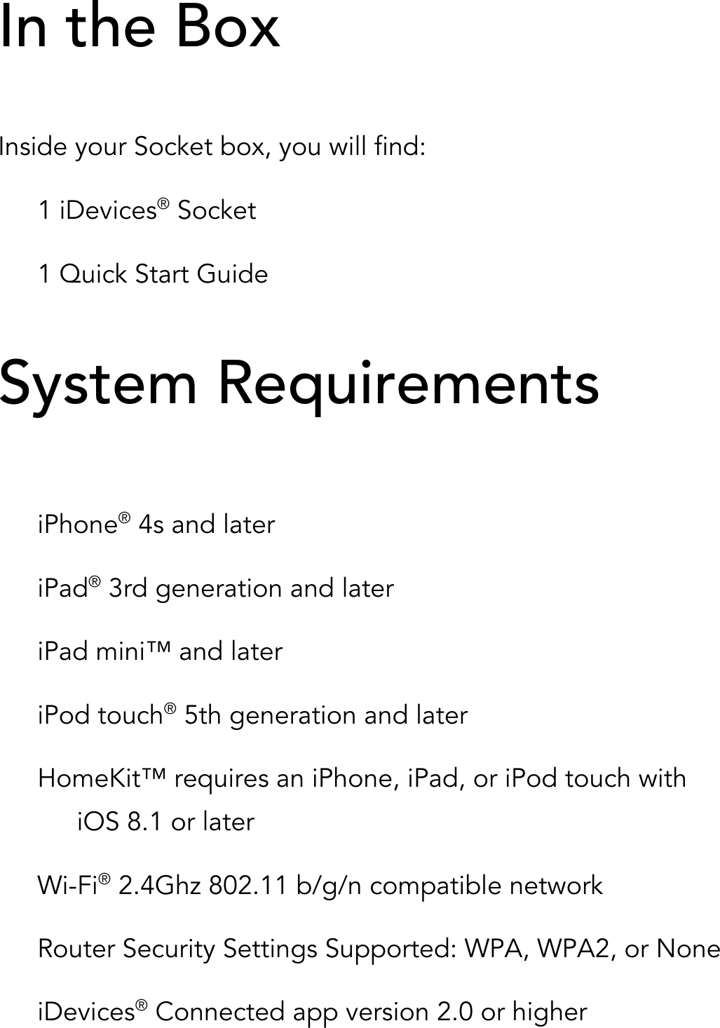 In the Box  Inside your Socket box, you will find: 1 iDevices® Socket 1 Quick Start Guide  System Requirements   iPhone® 4s and later iPad® 3rd generation and later iPad mini™ and later iPod touch® 5th generation and later HomeKit™ requires an iPhone, iPad, or iPod touch with iOS 8.1 or later Wi-Fi® 2.4Ghz 802.11 b/g/n compatible network Router Security Settings Supported: WPA, WPA2, or None iDevices® Connected app version 2.0 or higher 