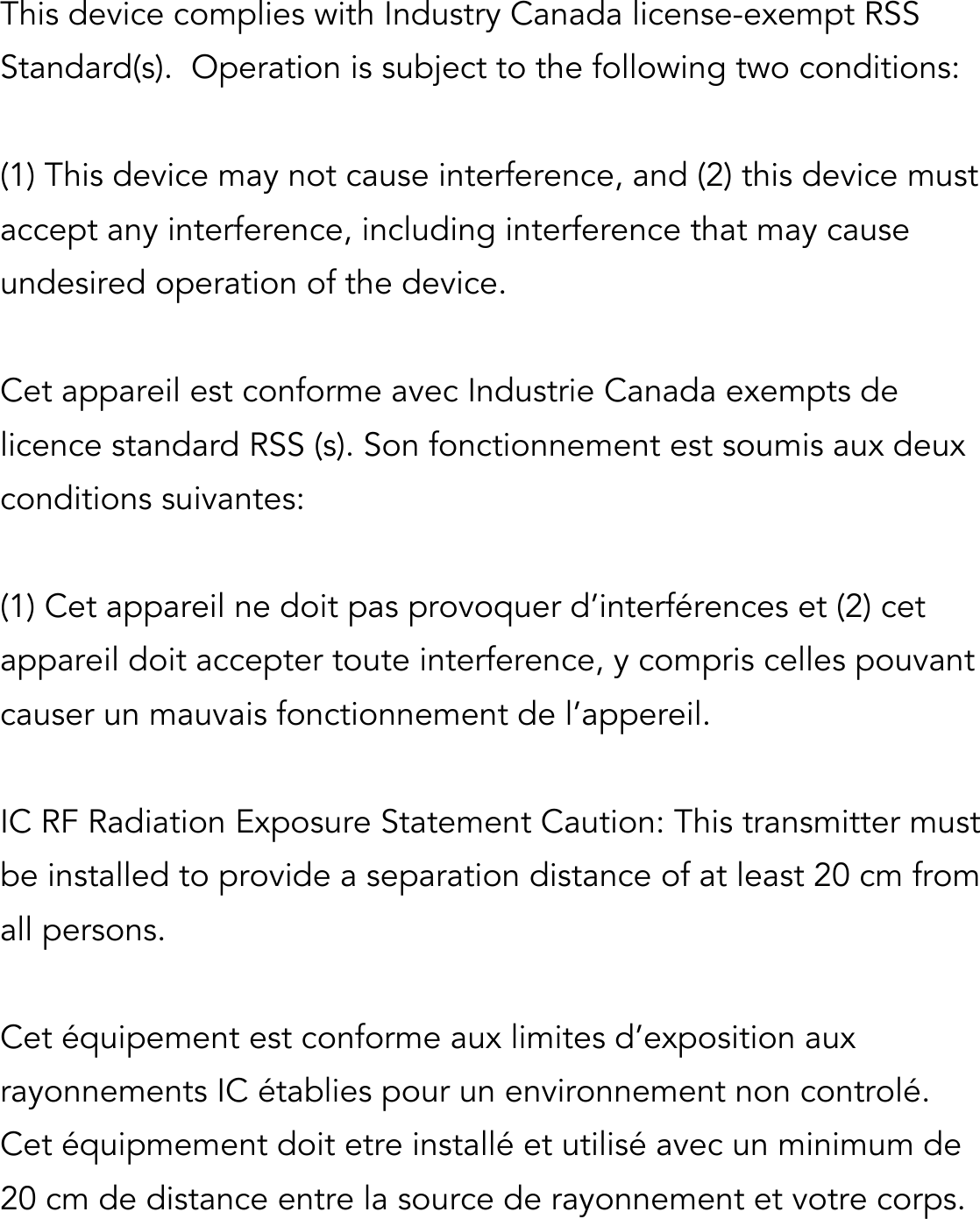  This device complies with Industry Canada license-exempt RSS Standard(s).  Operation is subject to the following two conditions:   (1) This device may not cause interference, and (2) this device must accept any interference, including interference that may cause undesired operation of the device.  Cet appareil est conforme avec Industrie Canada exempts de licence standard RSS (s). Son fonctionnement est soumis aux deux conditions suivantes:   (1) Cet appareil ne doit pas provoquer d’interférences et (2) cet appareil doit accepter toute interference, y compris celles pouvant causer un mauvais fonctionnement de l’appereil.  IC RF Radiation Exposure Statement Caution: This transmitter must be installed to provide a separation distance of at least 20 cm from all persons.  Cet équipement est conforme aux limites d’exposition aux rayonnements IC établies pour un environnement non controlé. Cet équipmement doit etre installé et utilisé avec un minimum de 20 cm de distance entre la source de rayonnement et votre corps. 