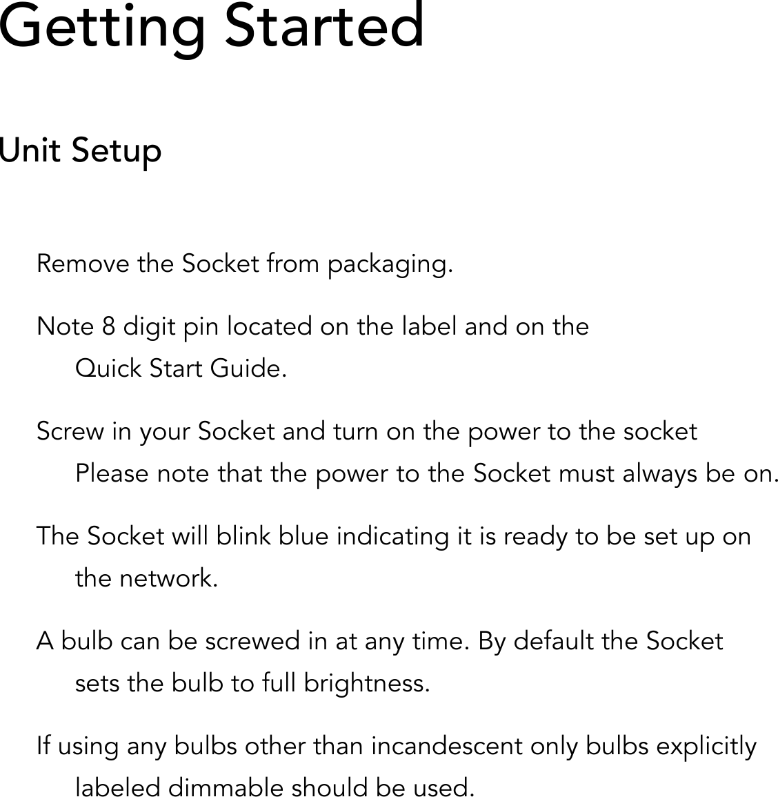     Getting Started  Unit Setup  Remove the Socket from packaging. Note 8 digit pin located on the label and on the Quick Start Guide. Screw in your Socket and turn on the power to the socket Please note that the power to the Socket must always be on.  The Socket will blink blue indicating it is ready to be set up on the network. A bulb can be screwed in at any time. By default the Socket sets the bulb to full brightness. If using any bulbs other than incandescent only bulbs explicitly labeled dimmable should be used. 