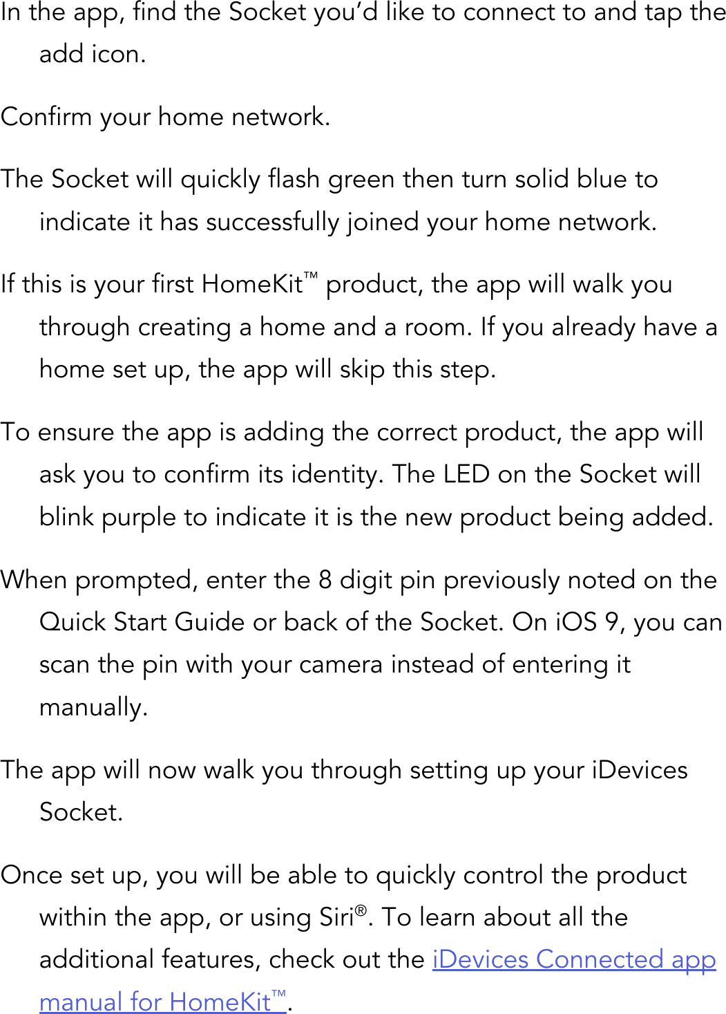 In the app, find the Socket you’d like to connect to and tap the add icon. Confirm your home network. The Socket will quickly flash green then turn solid blue to indicate it has successfully joined your home network. If this is your first HomeKit™ product, the app will walk you through creating a home and a room. If you already have a home set up, the app will skip this step. To ensure the app is adding the correct product, the app will ask you to confirm its identity. The LED on the Socket will blink purple to indicate it is the new product being added. When prompted, enter the 8 digit pin previously noted on the Quick Start Guide or back of the Socket. On iOS 9, you can scan the pin with your camera instead of entering it manually. The app will now walk you through setting up your iDevices Socket. Once set up, you will be able to quickly control the product within the app, or using Siri®. To learn about all the additional features, check out the iDevices Connected app manual for HomeKit™.      