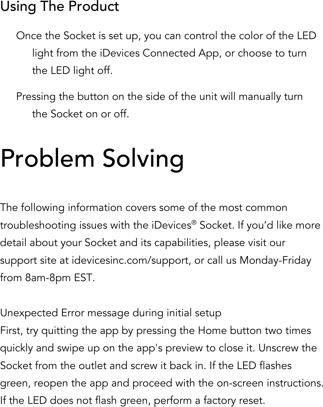 Using The Product Once the Socket is set up, you can control the color of the LED light from the iDevices Connected App, or choose to turn the LED light off. Pressing the button on the side of the unit will manually turn the Socket on or off.                           Problem Solving  The following information covers some of the most common troubleshooting issues with the iDevices® Socket. If you’d like more detail about your Socket and its capabilities, please visit our support site at idevicesinc.com/support, or call us Monday-Friday from 8am-8pm EST.  Unexpected Error message during initial setup First, try quitting the app by pressing the Home button two times quickly and swipe up on the app&apos;s preview to close it. Unscrew the Socket from the outlet and screw it back in. If the LED flashes green, reopen the app and proceed with the on-screen instructions. If the LED does not flash green, perform a factory reset.  