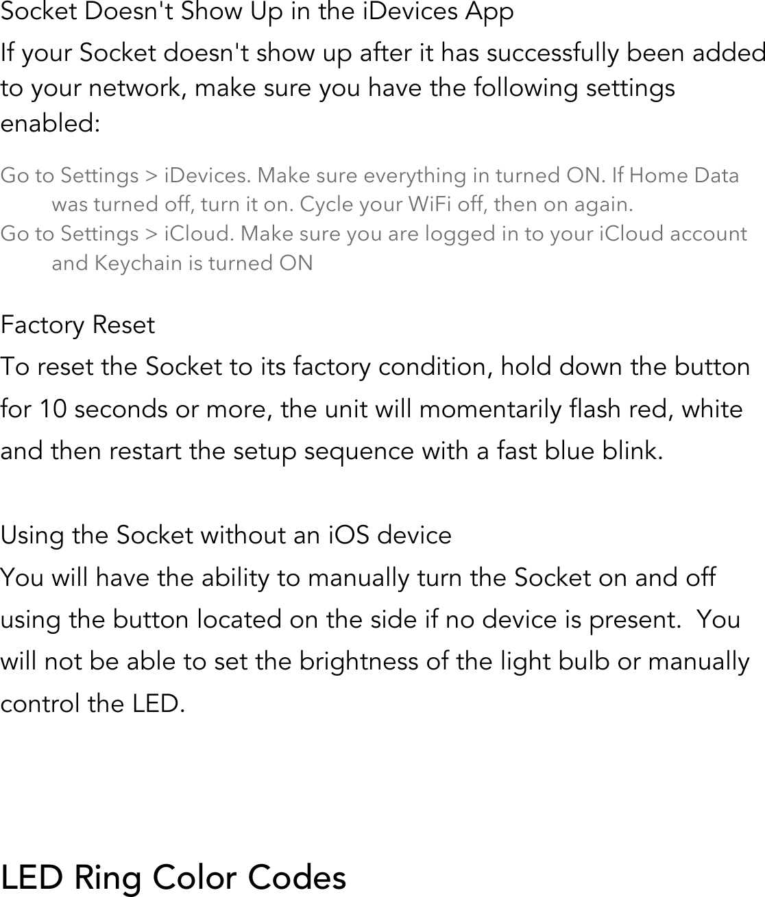  Socket Doesn&apos;t Show Up in the iDevices App If your Socket doesn&apos;t show up after it has successfully been added to your network, make sure you have the following settings enabled:!!Go to Settings &gt; iDevices. Make sure everything in turned ON. If Home Data was turned off, turn it on. Cycle your WiFi off, then on again. Go to Settings &gt; iCloud. Make sure you are logged in to your iCloud account and Keychain is turned ON  Factory Reset To reset the Socket to its factory condition, hold down the button for 10 seconds or more, the unit will momentarily flash red, white and then restart the setup sequence with a fast blue blink.  Using the Socket without an iOS device You will have the ability to manually turn the Socket on and off using the button located on the side if no device is present.  You will not be able to set the brightness of the light bulb or manually control the LED.    LED Ring Color Codes  