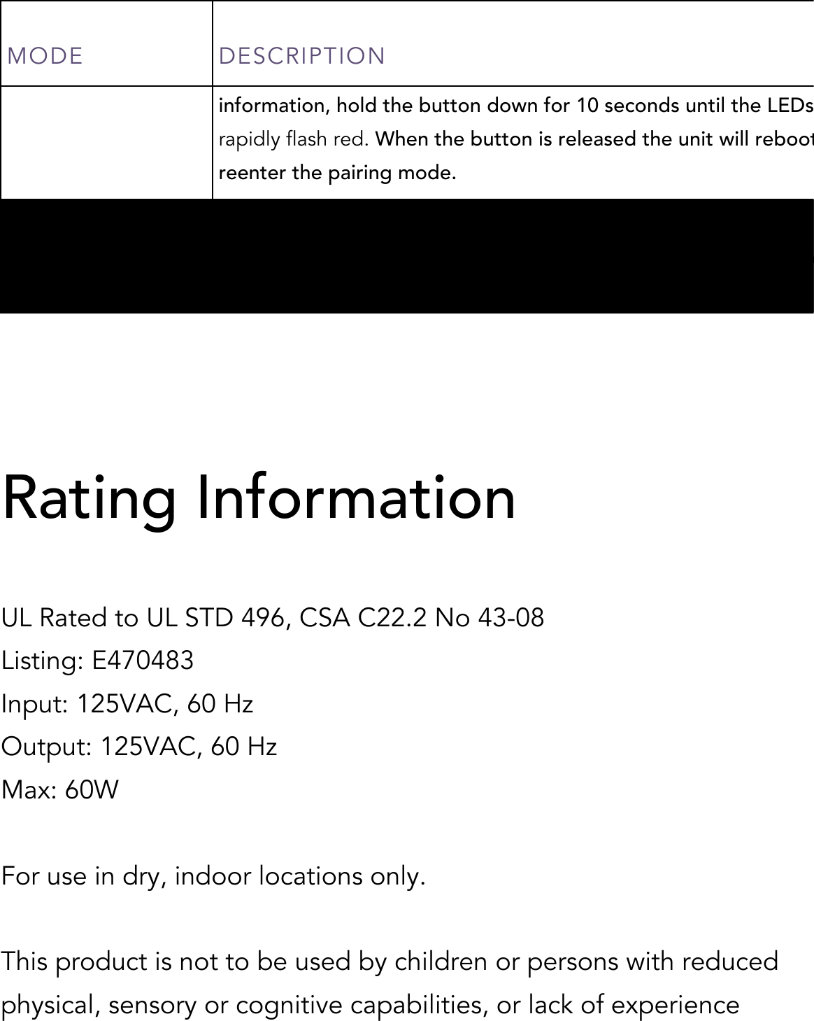 MODE DESCRIPTION  information, hold the button down for 10 seconds until the LEDs rapidly flash red. When the button is released the unit will reboot and reenter the pairing mode. Identify When the accessory receives a request to identify itself, it rapidly flashes purple.   Rating Information  UL Rated to UL STD 496, CSA C22.2 No 43-08  Listing: E470483 Input: 125VAC, 60 Hz Output: 125VAC, 60 Hz Max: 60W  For use in dry, indoor locations only.  This product is not to be used by children or persons with reduced physical, sensory or cognitive capabilities, or lack of experience 