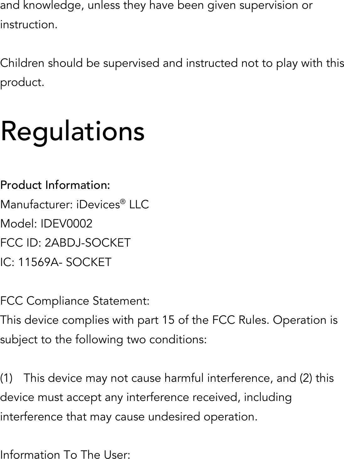 and knowledge, unless they have been given supervision or instruction.  Children should be supervised and instructed not to play with this product.  Regulations  Product Information: Manufacturer: iDevices® LLC Model: IDEV0002 FCC ID: 2ABDJ-SOCKET IC: 11569A- SOCKET  FCC Compliance Statement: This device complies with part 15 of the FCC Rules. Operation is subject to the following two conditions:  (1)  This device may not cause harmful interference, and (2) this device must accept any interference received, including interference that may cause undesired operation.  Information To The User: 