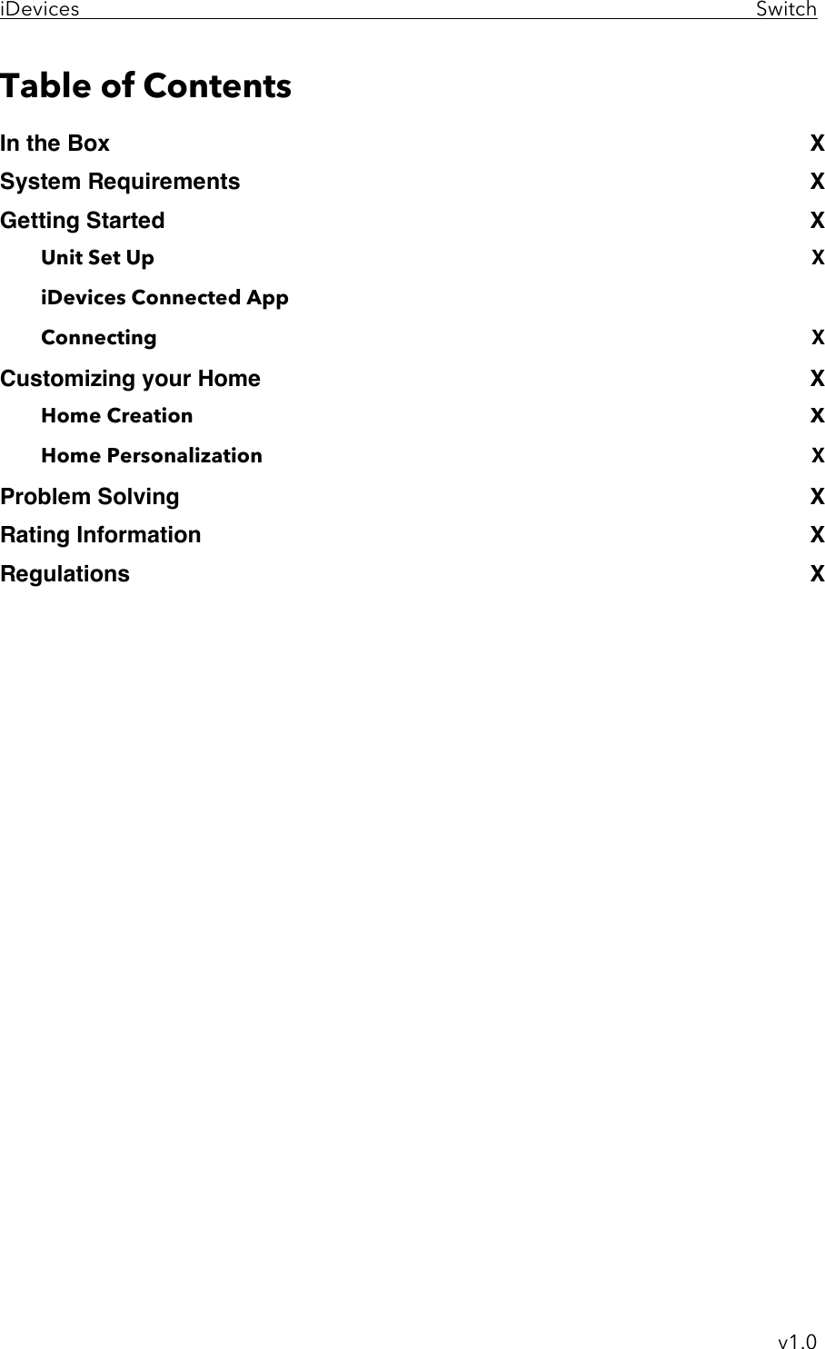 iDevices     Switch     v1.0 Table of Contents In the Box .............................................................................................................. X!System Requirements ......................................................................................... X!Getting Started ..................................................................................................... X!Unit Set Up ................................................................................................................. X iDevices Connected App Connecting ................................................................................................................ X Customizing your Home ...................................................................................... X!Home Creation  ......................................................................................................... X Home Personalization .............................................................................................. X!Problem Solving ................................................................................................... X!Rating Information: .............................................................................................. X!Regulations ........................................................................................................... X!         