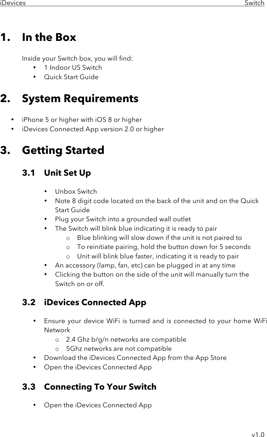 iDevices     Switch     v1.0  1. In the Box  Inside your Switch box, you will find: • 1 Indoor US Switch • Quick Start Guide  2. System Requirements  • iPhone 5 or higher with iOS 8 or higher • iDevices Connected App version 2.0 or higher  3. Getting Started  3.1 Unit Set Up  • Unbox Switch • Note 8 digit code located on the back of the unit and on the Quick Start Guide • Plug your Switch into a grounded wall outlet • The Switch will blink blue indicating it is ready to pair o Blue blinking will slow down if the unit is not paired to o To reinitiate pairing, hold the button down for 5 seconds o Unit will blink blue faster, indicating it is ready to pair • An accessory (lamp, fan, etc) can be plugged in at any time • Clicking the button on the side of the unit will manually turn the Switch on or off.  3.2 iDevices Connected App  • Ensure your device WiFi is turned and is connected to your home WiFi Network o 2.4 Ghz b/g/n networks are compatible o 5Ghz networks are not compatible • Download the iDevices Connected App from the App Store • Open the iDevices Connected App  3.3 Connecting To Your Switch  • Open the iDevices Connected App 